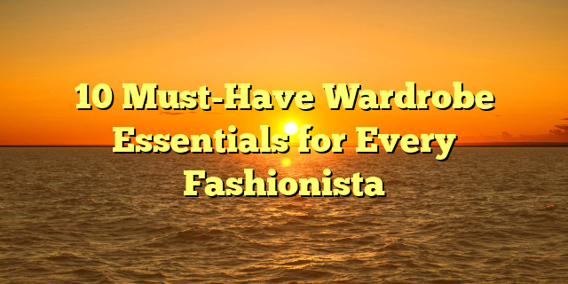 10 Must-Have Wardrobe Essentials for Every Fashionista