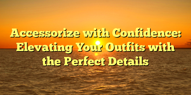 Accessorize with Confidence: Elevating Your Outfits with the Perfect Details